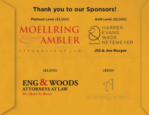 Platinum Level ($3,000): Moellring & Ambler Attorneys at Law Gold Level ($2,500): Harpers, Evans, Wade, Netemeyer, Jill & Joe Harper ($2,000): Eng & Woods Attorneys at Law ($500) The Alberhasky Law Firm, P.C.