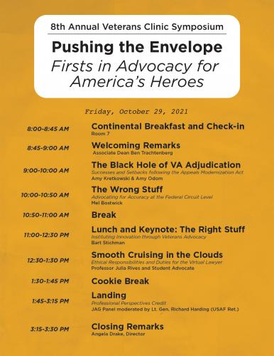 Friday, October 29, 2021 8:00-8:45 AM Attendee Breakfast and Check-in – Room 7 8:45-9:00 AM Welcoming Remarks – Dean Lyrissa Lidsky 9:00-10:00 AM The Black Hole of VA Adjudication – Amy Kretkowski & Amy Odom Success and Setbacks following the Appeals Modernization Act 10:00-10:50 AM The Wrong Stuff – Mel Bostwick Advocating for Accuracy at the Federal Circuit Level 10:50-11:00 AM Break 11:00-12:30 PM Lunch and Keynote: The Right Stuff – Bart Stichman Instituting Innovation through Veteran Advocacy 12:30-1:30 PM Smooth Cruising in the Clouds – Professors and Student Advocates Ethical Responsibilities and Duties for the Virtual Lawyer 1:30-1:45 PM Cookie Break 1:45-3:15 PM Landing – JAG Panel with Mizzou Alum and Friends Professional Perspectives Credit 3:15-3:30 PM Closing Remarks – Angela Drake, Director
