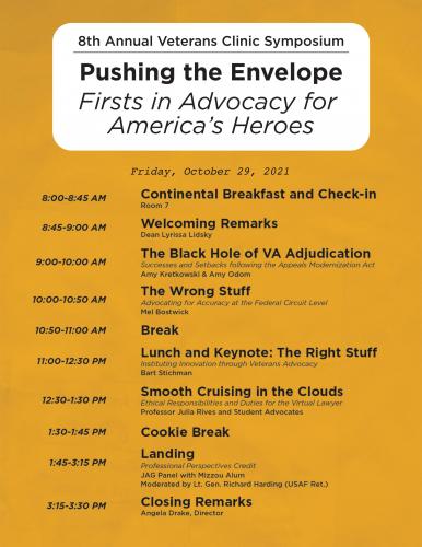 Friday, October 29, 2021 8:00-8:45 AM Attendee Breakfast and Check-in – Room 7 8:45-9:00 AM Welcoming Remarks – Dean Lyrissa Lidsky 9:00-10:00 AM The Black Hole of VA Adjudication – Amy Kretkowski & Amy Odom Success and Setbacks following the Appeals Modernization Act 10:00-10:50 AM The Wrong Stuff – Mel Bostwick Advocating for Accuracy at the Federal Circuit Level 10:50-11:00 AM Break 11:00-12:30 PM Lunch and Keynote: The Right Stuff – Bart Stichman Instituting Innovation through Veteran Advocacy 12:30-1:30 PM Smooth Cruising in the Clouds – Professors and Student Advocates Ethical Responsibilities and Duties for the Virtual Lawyer 1:30-1:45 PM Cookie Break 1:45-3:15 PM Landing – JAG Panel with Mizzou Alum and Friends Professional Perspectives Credit 3:15-3:30 PM Closing Remarks – Angela Drake, Director